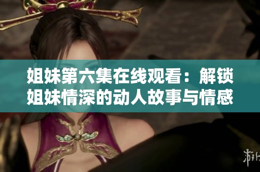 姐妹第六集在线观看：解锁姐妹情深的动人故事与情感交织