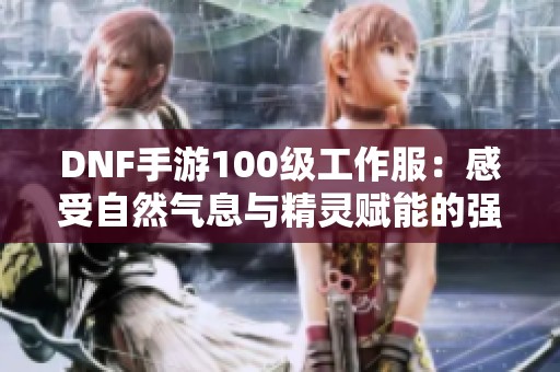 DNF手游100级工作服：感受自然气息与精灵赋能的强大崛起