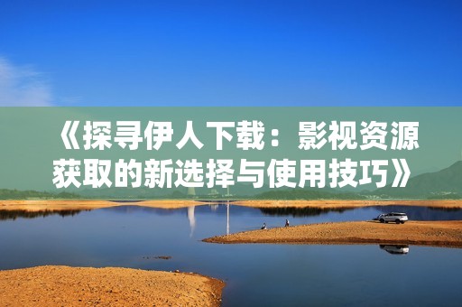 《探寻伊人下载：影视资源获取的新选择与使用技巧》