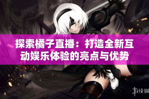 探索橘子直播：打造全新互动娱乐体验的亮点与优势