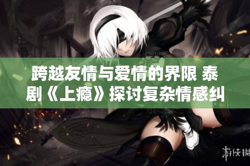跨越友情与爱情的界限 泰剧《上瘾》探讨复杂情感纠葛