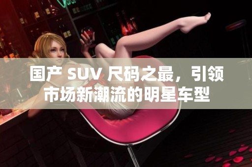 国产 SUV 尺码之最，引领市场新潮流的明星车型