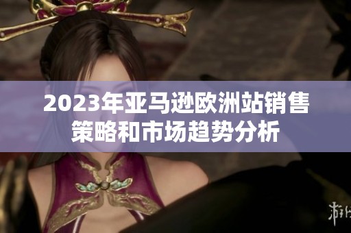 2023年亚马逊欧洲站销售策略和市场趋势分析