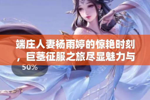 端庄人妻杨雨婷的惊艳时刻，巨茎征服之旅尽显魅力与热情
