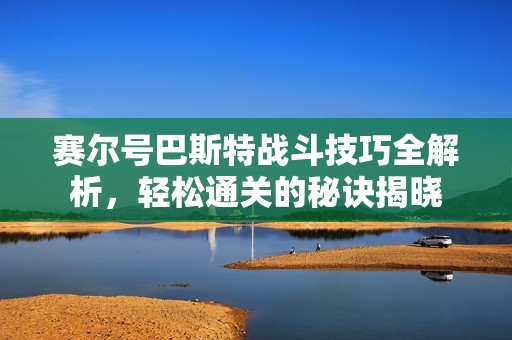 赛尔号巴斯特战斗技巧全解析，轻松通关的秘诀揭晓