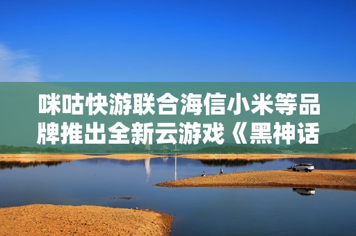 咪咕快游联合海信小米等品牌推出全新云游戏《黑神话：悟》