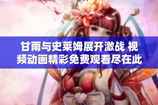 甘雨与史莱姆展开激战 视频动画精彩免费观看尽在此处