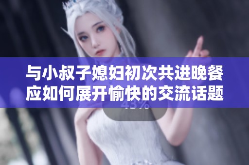 与小叔子媳妇初次共进晚餐应如何展开愉快的交流话题
