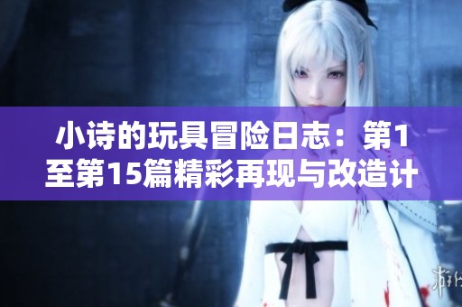 小诗的玩具冒险日志：第1至第15篇精彩再现与改造计划