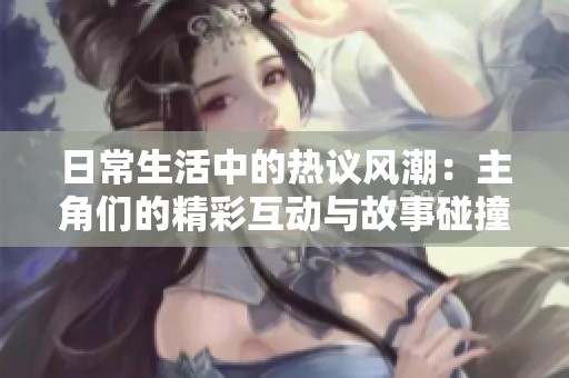 日常生活中的热议风潮：主角们的精彩互动与故事碰撞