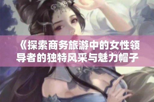 《探索商务旅游中的女性领导者的独特风采与魅力帽子》