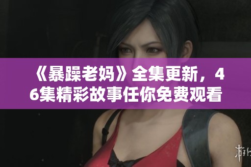 《暴躁老妈》全集更新，46集精彩故事任你免费观看！