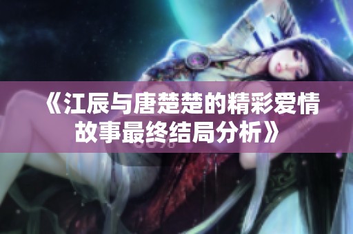 《江辰与唐楚楚的精彩爱情故事最终结局分析》