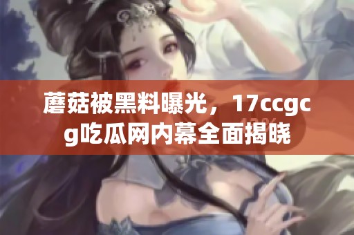 蘑菇被黑料曝光，17ccgcg吃瓜网内幕全面揭晓