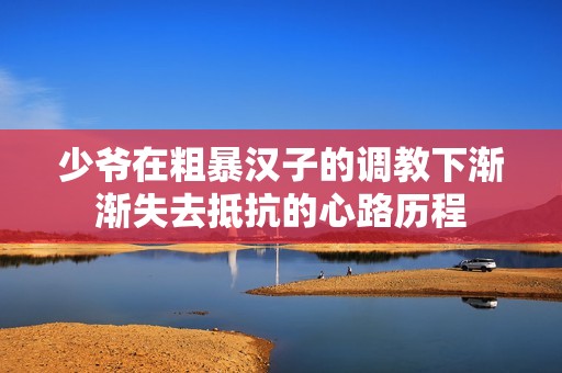 少爷在粗暴汉子的调教下渐渐失去抵抗的心路历程