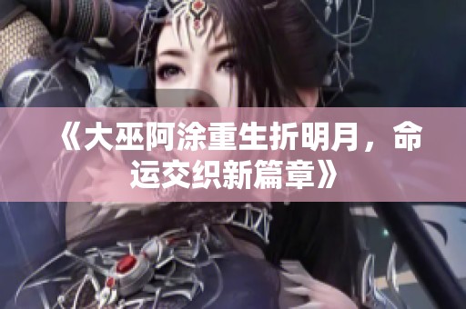 《大巫阿涂重生折明月，命运交织新篇章》
