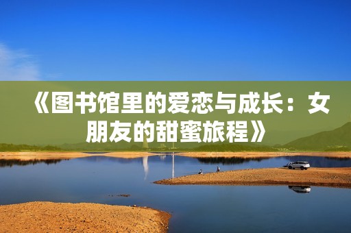 《图书馆里的爱恋与成长：女朋友的甜蜜旅程》