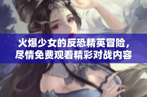 火爆少女的反恐精英冒险，尽情免费观看精彩对战内容
