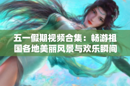 五一假期视频合集：畅游祖国各地美丽风景与欢乐瞬间
