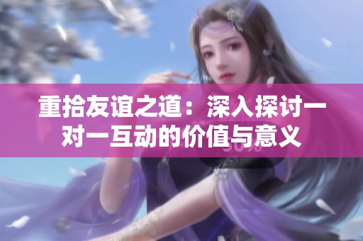 重拾友谊之道：深入探讨一对一互动的价值与意义
