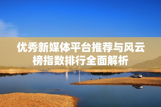 优秀新媒体平台推荐与风云榜指数排行全面解析