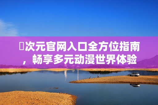 囧次元官网入口全方位指南，畅享多元动漫世界体验