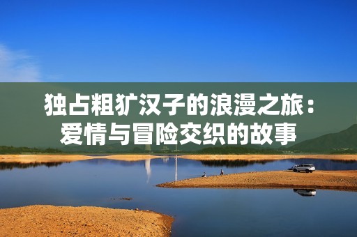独占粗犷汉子的浪漫之旅：爱情与冒险交织的故事