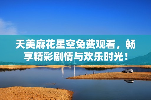 天美麻花星空免费观看，畅享精彩剧情与欢乐时光！