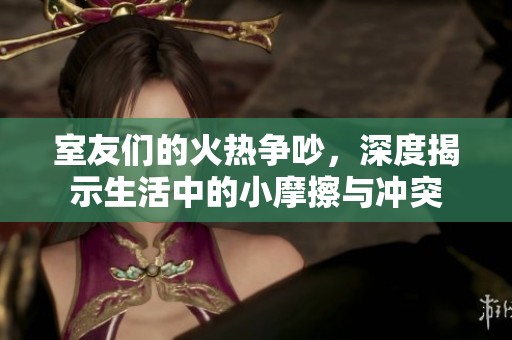 室友们的火热争吵，深度揭示生活中的小摩擦与冲突