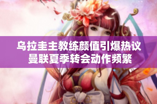 乌拉圭主教练颜值引爆热议 曼联夏季转会动作频繁