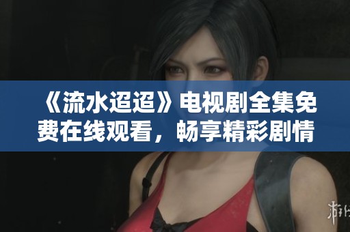 《流水迢迢》电视剧全集免费在线观看，畅享精彩剧情与感人故事
