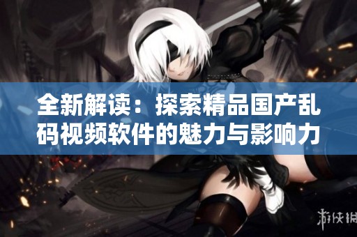 全新解读：探索精品国产乱码视频软件的魅力与影响力