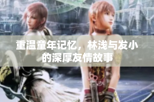 重温童年记忆，林浅与发小的深厚友情故事