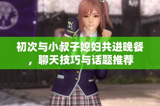 初次与小叔子媳妇共进晚餐，聊天技巧与话题推荐