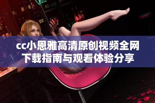 cc小恩雅高清原创视频全网下载指南与观看体验分享