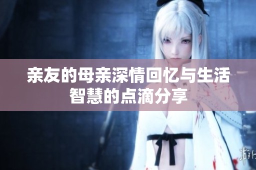 亲友的母亲深情回忆与生活智慧的点滴分享
