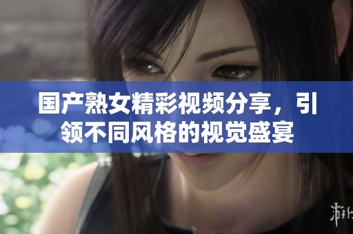 国产熟女精彩视频分享，引领不同风格的视觉盛宴