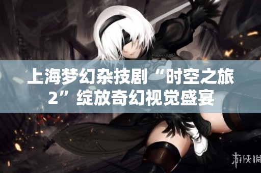 上海梦幻杂技剧“时空之旅2”绽放奇幻视觉盛宴