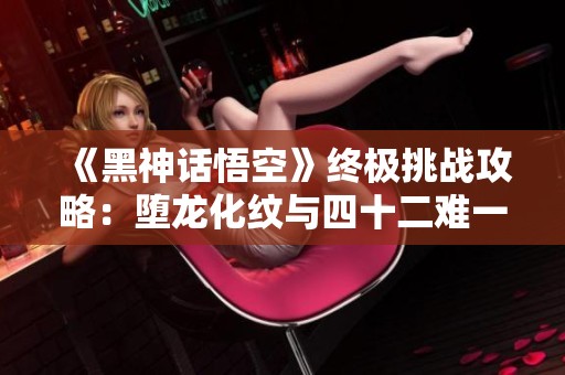 《黑神话悟空》终极挑战攻略：堕龙化纹与四十二难一网打尽