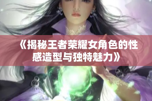 《揭秘王者荣耀女角色的性感造型与独特魅力》