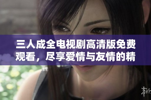 三人成全电视剧高清版免费观看，尽享爱情与友情的精彩故事