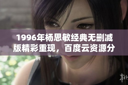 1996年杨思敏经典无删减版精彩重现，百度云资源分享