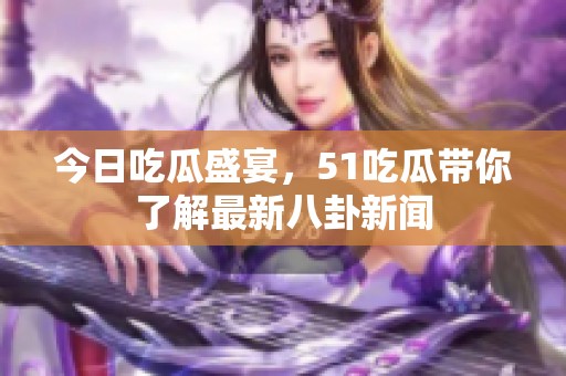 今日吃瓜盛宴，51吃瓜带你了解最新八卦新闻