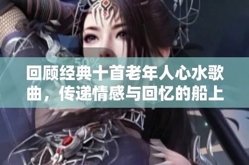 回顾经典十首老年人心水歌曲，传递情感与回忆的船上旋律