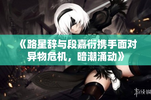 《路星辞与段嘉衍携手面对异物危机，暗潮涌动》
