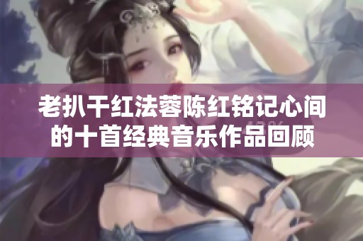 老扒干红法蓉陈红铭记心间的十首经典音乐作品回顾