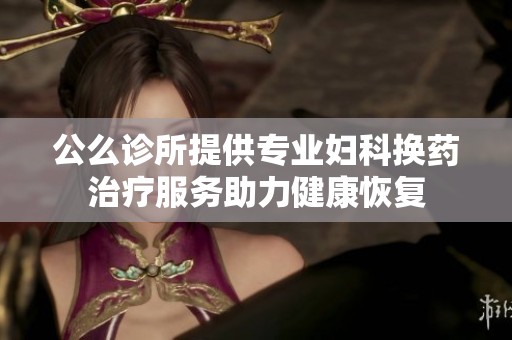 公么诊所提供专业妇科换药治疗服务助力健康恢复