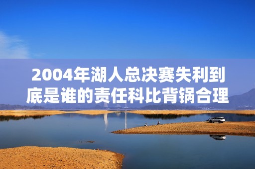 2004年湖人总决赛失利到底是谁的责任科比背锅合理吗