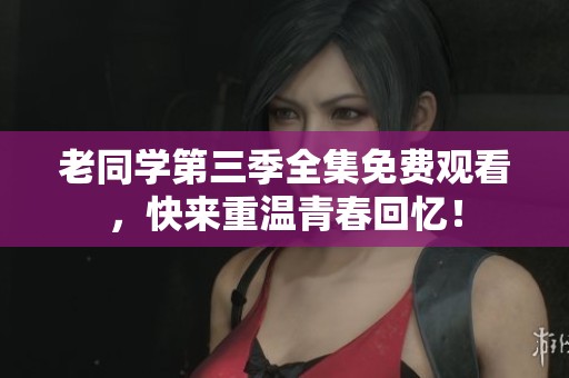 老同学第三季全集免费观看，快来重温青春回忆！