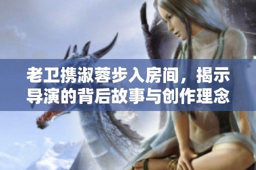 老卫携淑蓉步入房间，揭示导演的背后故事与创作理念